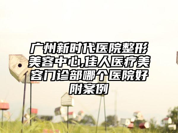 广州新时代医院整形美容中心,佳人医疗美容门诊部哪个医院好附案例