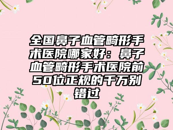 全国鼻子血管畸形手术医院哪家好：鼻子血管畸形手术医院前50位正规的千万别错过