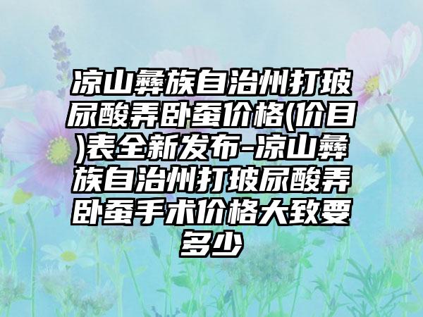 凉山彝族自治州打玻尿酸弄卧蚕价格(价目)表全新发布-凉山彝族自治州打玻尿酸弄卧蚕手术价格大致要多少