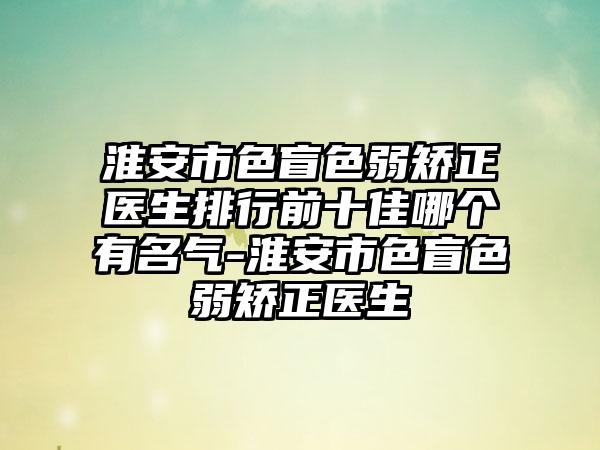 淮安市色盲色弱矫正医生排行前十佳哪个有名气-淮安市色盲色弱矫正医生