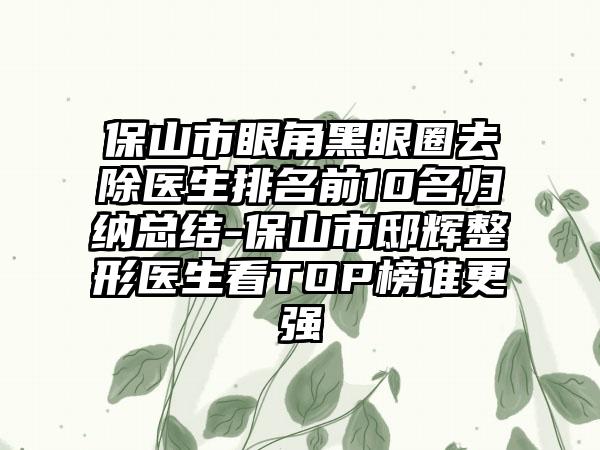 保山市眼角黑眼圈去除医生排名前10名归纳总结-保山市邸辉整形医生看TOP榜谁更强