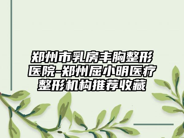 郑州市乳房丰胸整形医院-郑州屈小明医疗整形机构推荐收藏