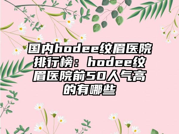 国内hodee纹眉医院排行榜：hodee纹眉医院前50人气高的有哪些