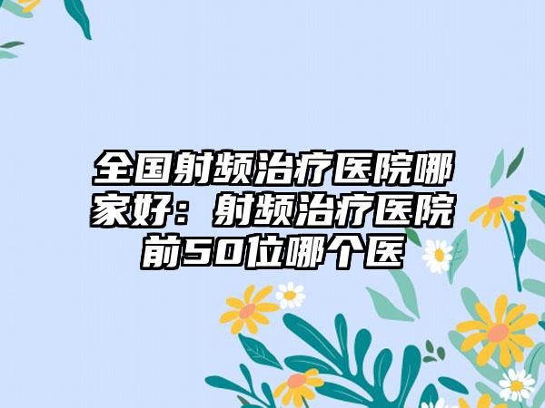 全国射频治疗医院哪家好：射频治疗医院前50位哪个医