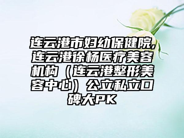 连云港市妇幼保健院,连云港徐杨医疗美容机构（连云港整形美容中心）公立私立口碑大PK