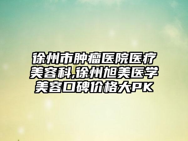 徐州市肿瘤医院医疗美容科,徐州旭美医学美容口碑价格大PK