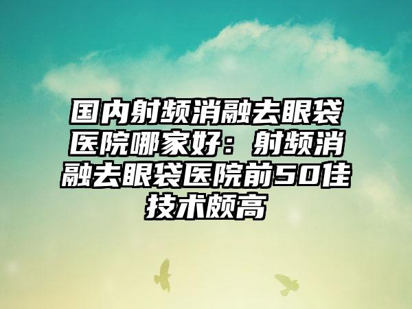 国内射频消融去眼袋医院哪家好：射频消融去眼袋医院前50佳技术颇高