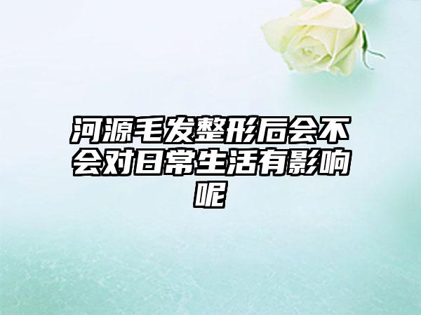 河源毛发整形后会不会对日常生活有影响呢