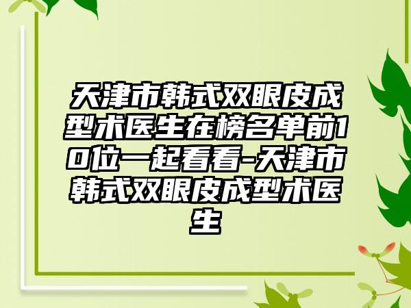 天津市韩式双眼皮成型术医生在榜名单前10位一起看看-天津市韩式双眼皮成型术医生