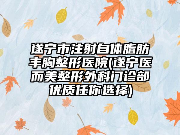 遂宁市注射自体脂肪丰胸整形医院(遂宁医而美整形外科门诊部优质任你选择)