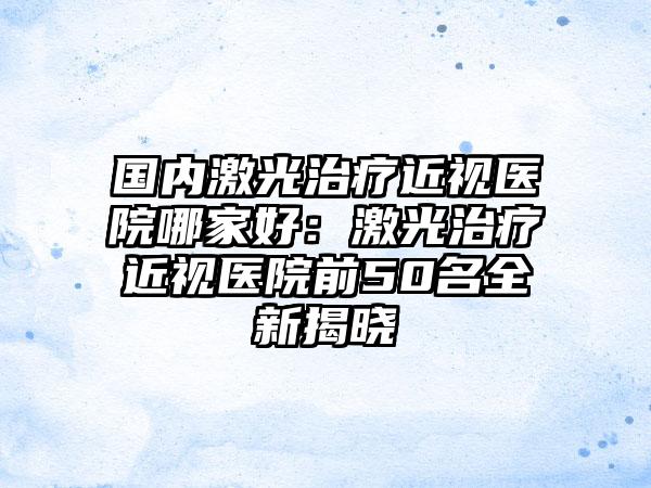 国内激光治疗近视医院哪家好：激光治疗近视医院前50名全新揭晓