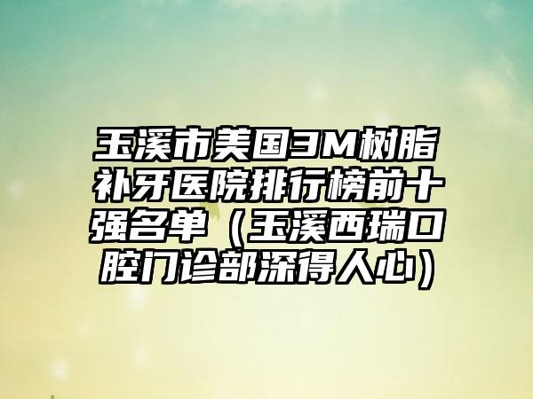 玉溪市美国3M树脂补牙医院排行榜前十强名单（玉溪西瑞口腔门诊部深得人心）