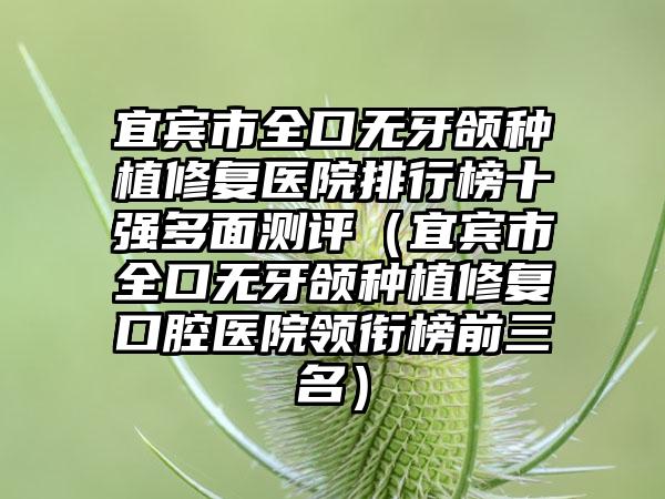 宜宾市全口无牙颌种植修复医院排行榜十强多面测评（宜宾市全口无牙颌种植修复口腔医院领衔榜前三名）