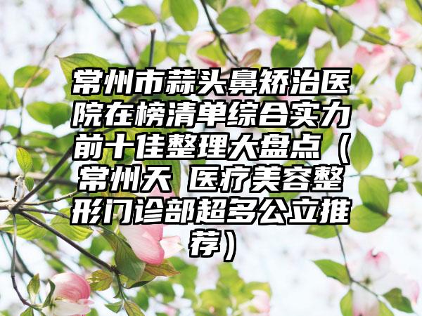 常州市蒜头鼻矫治医院在榜清单综合实力前十佳整理大盘点（常州天珽医疗美容整形门诊部超多公立推荐）