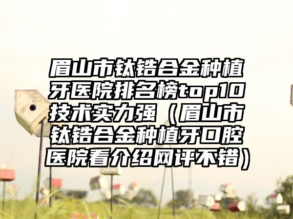 眉山市钛锆合金种植牙医院排名榜top10技术实力强（眉山市钛锆合金种植牙口腔医院看介绍网评不错）