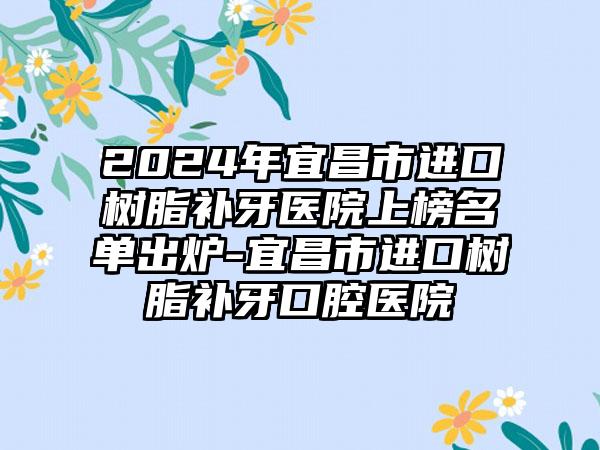 2024年宜昌市进口树脂补牙医院上榜名单出炉-宜昌市进口树脂补牙口腔医院