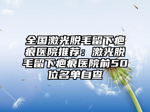 全国激光脱毛留下疤痕医院推荐：激光脱毛留下疤痕医院前50位名单自查