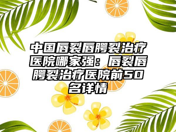 中国唇裂唇腭裂治疗医院哪家强：唇裂唇腭裂治疗医院前50名详情