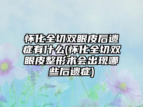 怀化全切双眼皮后遗症有什么(怀化全切双眼皮整形术会出现哪些后遗症)