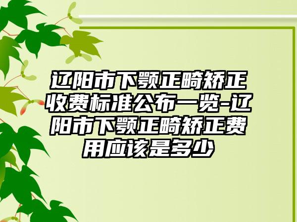 辽阳市下颚正畸矫正收费标准公布一览-辽阳市下颚正畸矫正费用应该是多少