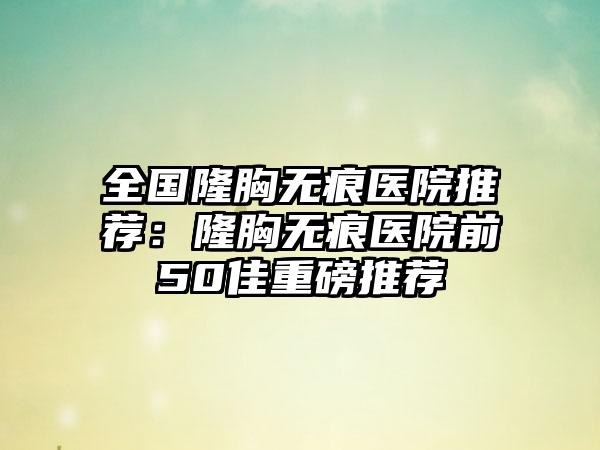 全国隆胸无痕医院推荐：隆胸无痕医院前50佳重磅推荐