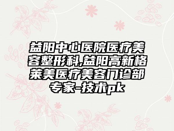 益阳中心医院医疗美容整形科,益阳高新格莱美医疗美容门诊部专家-技术pk