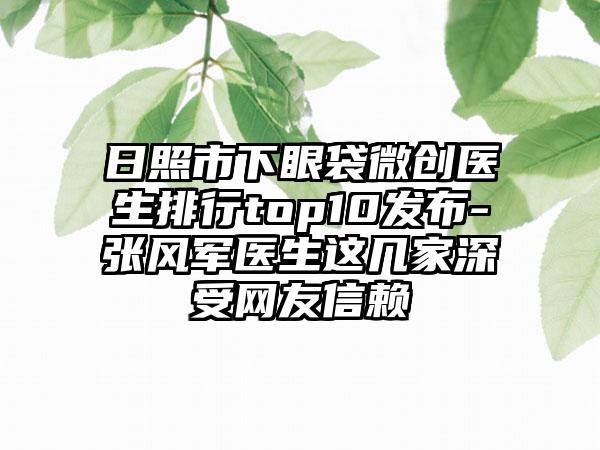 日照市下眼袋微创医生排行top10发布-张风军医生这几家深受网友信赖