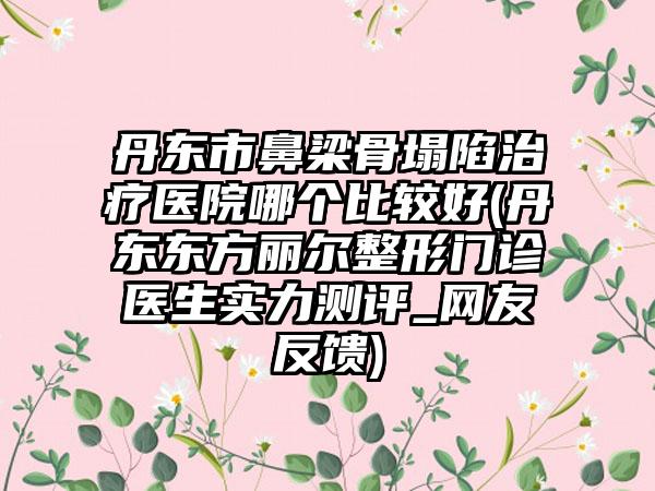 丹东市鼻梁骨塌陷治疗医院哪个比较好(丹东东方丽尔整形门诊医生实力测评_网友反馈)