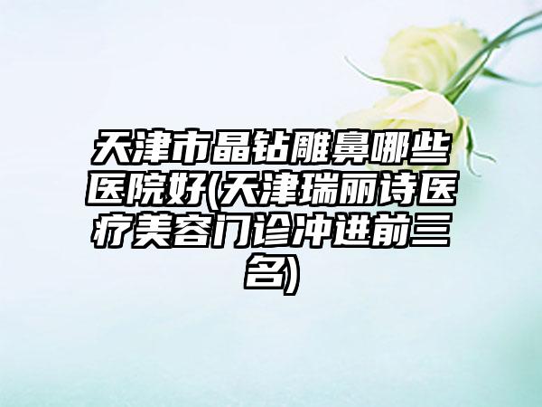 天津市晶钻雕鼻哪些医院好(天津瑞丽诗医疗美容门诊冲进前三名)