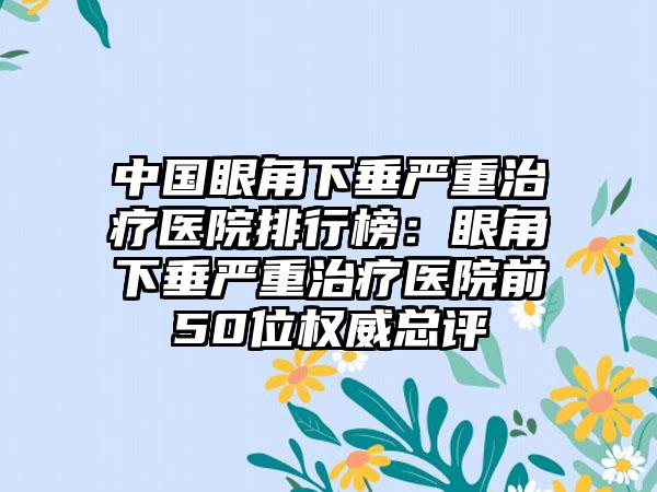 中国眼角下垂严重治疗医院排行榜：眼角下垂严重治疗医院前50位权威总评