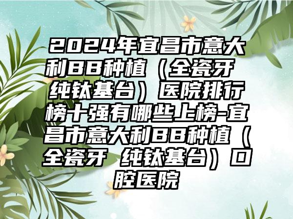 2024年宜昌市意大利BB种植（全瓷牙 纯钛基台）医院排行榜十强有哪些上榜-宜昌市意大利BB种植（全瓷牙 纯钛基台）口腔医院