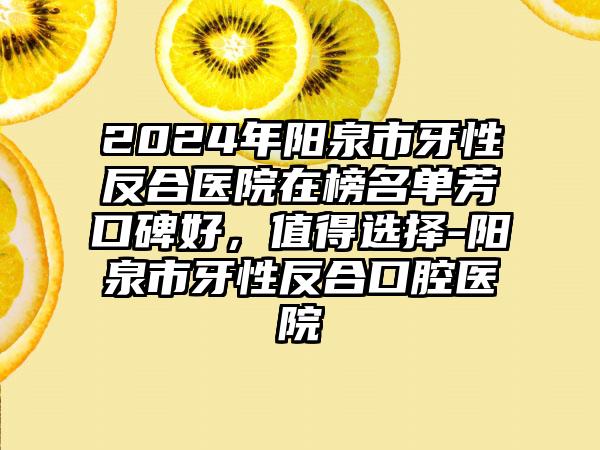 2024年阳泉市牙性反合医院在榜名单芳口碑好，值得选择-阳泉市牙性反合口腔医院