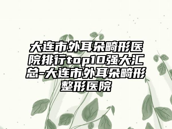 大连市外耳朵畸形医院排行top10强大汇总-大连市外耳朵畸形整形医院