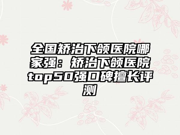 全国矫治下颌医院哪家强：矫治下颌医院top50强口碑擅长评测