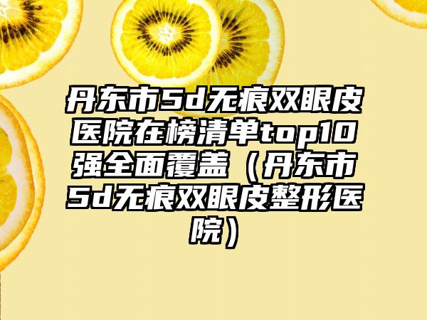 丹东市5d无痕双眼皮医院在榜清单top10强全面覆盖（丹东市5d无痕双眼皮整形医院）