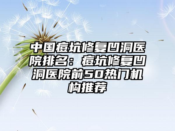 中国痘坑修复凹洞医院排名：痘坑修复凹洞医院前50热门机构推荐