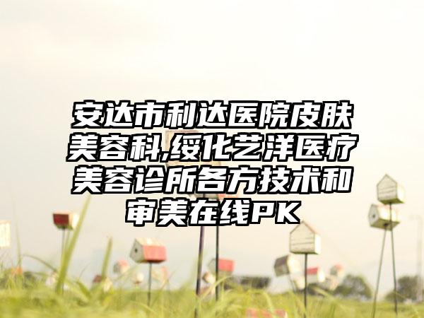 安达市利达医院皮肤美容科,绥化艺洋医疗美容诊所各方技术和审美在线PK