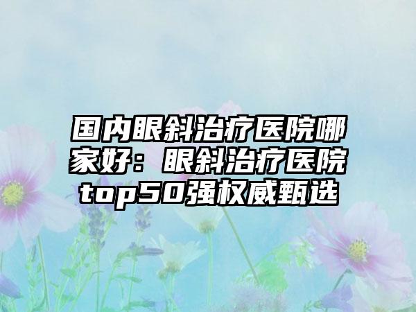 国内眼斜治疗医院哪家好：眼斜治疗医院top50强权威甄选