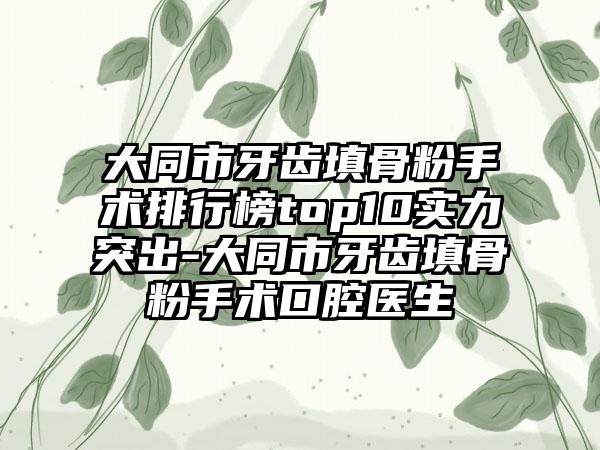 大同市牙齿填骨粉手术排行榜top10实力突出-大同市牙齿填骨粉手术口腔医生