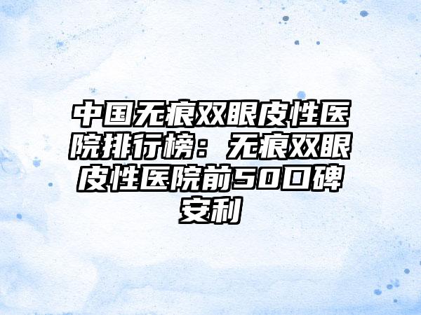 中国无痕双眼皮性医院排行榜：无痕双眼皮性医院前50口碑安利