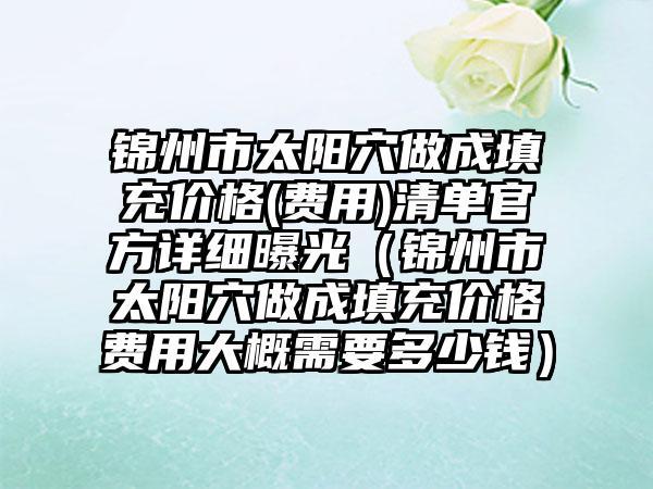 锦州市太阳穴做成填充价格(费用)清单官方详细曝光（锦州市太阳穴做成填充价格费用大概需要多少钱）