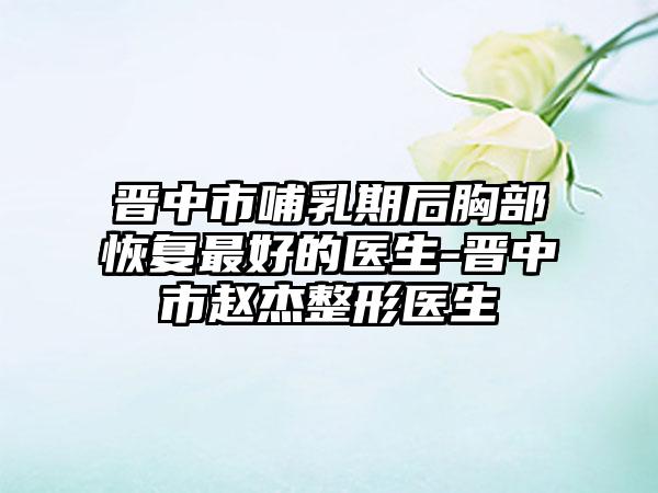 晋中市哺乳期后胸部恢复最好的医生-晋中市赵杰整形医生