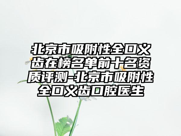 北京市吸附性全口义齿在榜名单前十名资质评测-北京市吸附性全口义齿口腔医生