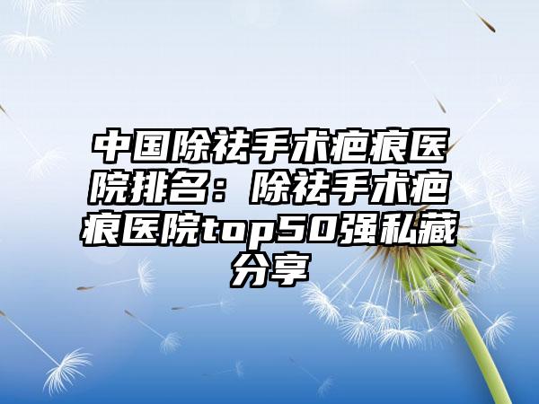 中国除祛手术疤痕医院排名：除祛手术疤痕医院top50强私藏分享