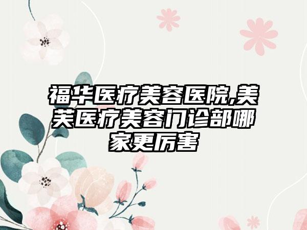 福华医疗美容医院,美芙医疗美容门诊部哪家更厉害