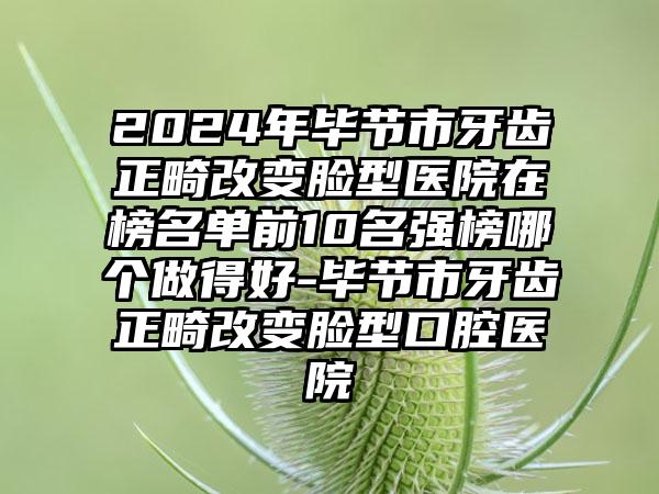 2024年毕节市牙齿正畸改变脸型医院在榜名单前10名强榜哪个做得好-毕节市牙齿正畸改变脸型口腔医院