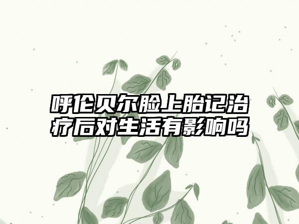 呼伦贝尔脸上胎记治疗后对生活有影响吗