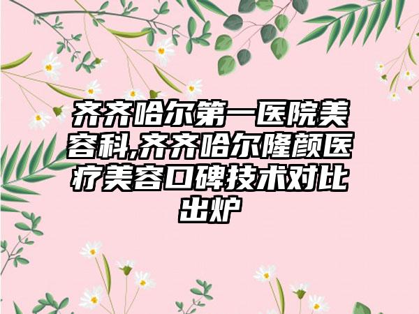 齐齐哈尔第一医院美容科,齐齐哈尔隆颜医疗美容口碑技术对比出炉