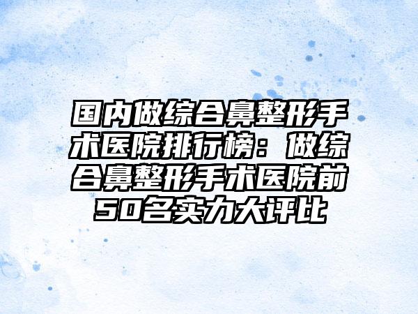 国内做综合鼻整形手术医院排行榜：做综合鼻整形手术医院前50名实力大评比