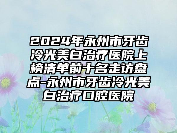 2024年永州市牙齿冷光美白治疗医院上榜清单前十名走访盘点-永州市牙齿冷光美白治疗口腔医院